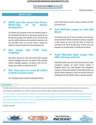 CAPITALSTARS FINANCIAL RESEARCH PVT. LTD. 
Daily Equity Report r MARKET TALKS 
centre in North Carolina in the US, creating an additional 1,237 jobs by the end of 2018. 
 Tech Mahindra surges on deal with Bosch 
Tech Mahindra rose over 2%, after the company announced that it will work with Bosch Software Innovations to develop an ecosystem to offer solutions for smart cities with billions of things inter- connected via the Internet. By 2022, about 14 billion devices are expected to be connected directly or indirectly with the Internet. 
 Kotak Mahindra Bank surges after AMC unit buys schemes 
Kotak Mahindra Bank rose over 2% after the bank said that its asset management subsidiary will acquire domestic schemes of PineBridge Mutual Fund. Kotak Mahindra Asset Management Company, a wholly-owned subsidiary of Kotak Mahindra Bank, has executed definitive agreement to acquire the domestic schemes of PineBridge Mutual Fund (PBI MF), subject to regulatory approvals. 
 ONGC eyes idle assets from Panna- Mukta-Tapti JV for Daman development 
Oil & Natural Gas Corporation will take over abandoned assets in the Panna-Mukta-Tapti field from its joint venture partners RIL and BG India once production from Tapti falls to zero. This will not only save RIL and BG India the cost of dismantling the infrastructure, but also help ONGC which can use these assets to advance the deadline for production of gas from the upcoming Daman field. 
 Idea surges after FTSE hikes weightage 
Idea Cellular rose over 5%, after index provider FTSE reportedly raised the weightage of the stock in its indexes. FTSE raised Idea Cellular's investability weighting in its indexes to 40% from 24%. Changes will be effective on September 22, 2014. 
 HCL Tech plans to invest $9 million in North Carolina centre 
HCL Technologies plans to expand its existing global delivery 
The information and views in this report, our website & all the service we provide are believed to be reliable, but we do not accept any responsibility (or liability) for errors of fact or opinion. Users have the right to choose the product/s that suits them the most. Use of this report in no way constitutes a client/advisor relationship, all information we communicate to you (the subscriber) either through our Web site or other forms of communications, are purely for informational purposes only. We recommend seeking individual investment advice before making any investment, for you are assuming sole liability for your investments. Capital Stars will in no way have discretionary authority over your trading or investment accounts. All rights reserved. 
DISCLAIMER 
