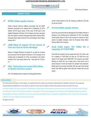 CAPITALSTARS FINANCIAL RESEARCH PVT. LTD. 
Daily Equity Report r MARKET TALKS 
centre in North Carolina in the US, creating an additional 1,237 jobs by the end of 2018. 
 Arvind allots equity shares 
Arvind has announced that the Management Committee of Board of Directors, at its meeting held on September 23, 2014, has allotted 33,340 Equity Shares of Rs10 each pursuant to exercise of stock options by eligible employee under the Employee Stock Option Scheme 2008 of the Company. 
 Coal India signs 161 FSAs for a capacity of 73,675 MW 
Coal India has entered into fuel supply pacts with 161 power units for a capacity of 73,675 MW. As many as 172 FSAs are to be signed in this regard worth 78000 MW. The company was earlier planning to import 6mt, but a sharp jump in local prices due to recent closures of mines has forced it to consider more shipments. Global spot iron ore prices have fallen 40% this year to their lowest levels since 2009 as global miners flood the market with low-cost supply. 
 OFSS allots equity shares 
Oracle Financial Services Software announced that the ESOP Allotment Committee at its meeting held on September 23, 2014 allotted 192,316 equity shares of face value of Rs5 each to the eligible Employees & Director of the Company who have exercised their stock options under the Employee Stock Option Scheme 2002, Employee Stock Option Scheme 2010 and Employee Stock Option Scheme 2011. 
 JSW Steel to import 10 mn tonne of iron ore due to local shortage 
Shares of Colgate Palmolive Ltd ended 2% up after the company has announced that the Board of Directors of the Company at its meeting held on September 22, 2014, has declared a first interim dividend of Rs. 8 per equity share of Re. 1 face value for FY 2014- 15. 
 HCL Tech plans to invest $9 million 
in North Carolina centre HCL Technologies plans to expand its existing global delivery 
The information and views in this report, our website & all the service we provide are believed to be reliable, but we do not accept any responsibility (or liability) for errors of fact or opinion. Users have the right to choose the product/s that suits them the most. Use of this report in no way constitutes a client/advisor relationship, all information we communicate to you (the subscriber) either through our Web site or other forms of communications, are purely for informational purposes only. We recommend seeking individual investment advice before making any investment, for you are assuming sole liability for your investments. Capital Stars will in no way have discretionary authority over your trading or investment accounts. All rights reserved. 
DISCLAIMER 