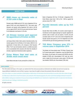 CAPITALSTARS FINANCIAL RESEARCH PVT. LTD. 
Daily Equity Report r MARKET TALKS 
Month of September 2014 from 15,139 lakh in September 2013. Eicher Motors closed down 1.52% at Rs. 11,805 as against the previous close of Rs. 11,987 
 Hyundai domestic sales up by 14.5 percent 
Hyundai Motor India Ltd (HMIL), the country’s second largest car manufacturer and the largest passenger car exporter registered the domestic sales of 35,041 units and exports of 16,430 units with cumulative sales of 51,471 units for the month of September 2014. Hyundai volumes have grown by 14.5 % for September and 12.8% for first half of the year with strong performance of new model. 
 TVS Motor Company grew 27% in volume sales in September 2014 
Two-wheeler and three-wheeler-maker TVS Motor Company grew by 27 percent sales growth in September, as per the official filing by the company. As per reports, the company sold 250,835 units (two- wheelers 241,668 units, three-wheelers 9,167 units) last month, which is higher from the last year's volume sales of 197,409 units (two-wheelers 189,609 units, three-wheelers 7,800 units). 
 M&M closes up; domestic sales at 27,321 units in Sept 
Domestic sales of M&M stood at 27,321 units in September 2014 as against 25,922 units during September 2013. Total tractor sales (domestic and exports) during September 2014 stood at 28,739 units as against 26,637 units for the same period last year. Exports for the September month were at 1,418 units. 
 Jet Airways receives govt approval for appointment of Cramer as CEO 
Jet Airways (India) Limited, India's premier international airline, has received approval from the Ministry of Civil Aviation (MoCA) for its appointment of Cramer Ball as the Company’s Chief Executive Officer. The 47 year old Australian national is a certified accountant and an accomplished airline executive with almost two decades of domestic, regional and international aviation experience, 
 Eicher Motors Sept total sales at 28,020, stock closes down 
Eicher Motors total sales of units zoomed 63% to 24,662 in the 
The information and views in this report, our website & all the service we provide are believed to be reliable, but we do not accept any responsibility (or liability) for errors of fact or opinion. Users have the right to choose the product/s that suits them the most. Use of this report in no way constitutes a client/advisor relationship, all information we communicate to you (the subscriber) either through our Web site or other forms of communications, are purely for informational purposes only. We recommend seeking individual investment advice before making any investment, for you are assuming sole liability for your investments. Capital Stars will in no way have discretionary authority over your trading or investment accounts. All rights reserved. 
DISCLAIMER 