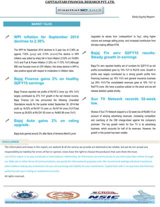 CAPITALSTARS FINANCIAL RESEARCH PVT. LTD. 
Daily Equity Report r MARKET TALKS 
Upgraded its stocks from 'underperform' to 'buy', citing higher volume and average selling prices, and increased contribution from dirt-bike making affiliate KTM. 
 Bajaj Fin serv Q2FY15 results: Steady growth in earnings 
Bajaj Fin serv reported healthy set of numbers for Q2FY15 as net profits (consolidated) grew by 14% YoY to Rs316 crore. Growth in profits was largely contributed by a strong growth profits from financing business (up 19% YoY) and general insurance business (up 29% YoY).The consolidated revenues grew at 18% YoY to Rs4774 crore. We have a positive outlook on the stock and we will release detailed update shortly. 
 Sun TV Network records 52-week low. 
Shares of Sun TV Network slipped to a 52-week low of Rs306.15 on account of slowing advertising revenues, increasing competition and overhang of the CBI charge-sheet against the company's promoter. The key growth metric for Sun TV is its advertising business, which accounts for half of its revenues. However, the growth in this pocket has been volatile. 
 WPI inflation for September 2014 declines to 2.38% 
The WPI for September 2014 declines to 5 year low of 2.38% as against 7.05% (y-o-y) and 3.74% (m-o-m).The decline in WPI inflation was aided by sharp fall in food inflation (3.52% v/s 18.68% YoY) and Fuel & Power Inflation (1.33% v/s 11.72% YoY).Although RBI now focuses more on CPI inflation, this sharp decline in WPI is also positive signal with respect to moderation in inflation rates. 
 Bajaj Finance gains 2% on healthy Q2FY15 earnings 
Bajaj Finance reported net profits of Rs197.2 crore (up 18% YoY) largely contributed by 27% YoY growth in the net interest income. Bajaj Finance Ltd has announced the following Unaudited Standalone results for the quarter ended September 30, 2014:Net profit up 18.02% at Rs197.15 crore vs. Rs167.04 crore (YoY)Total Income up 28.82% at Rs1241.83 crore vs. Rs963.98 crore (YoY). 
 Bajaj Auto gains 2% on rating upgrade. 
Bajaj Auto gained around 3% after Bank of America-Merrill Lynch 
The information and views in this report, our website & all the service we provide are believed to be reliable, but we do not accept any responsibility (or liability) for errors of fact or opinion. Users have the right to choose the product/s that suits them the most. Use of this report in no way constitutes a client/advisor relationship, all information we communicate to you (the subscriber) either through our Web site or other forms of communications, are purely for informational purposes only. We recommend seeking individual investment advice before making any investment, for you are assuming sole liability for your investments. Capital Stars will in no way have discretionary authority over your trading or investment accounts. All rights reserved. 
DISCLAIMER 