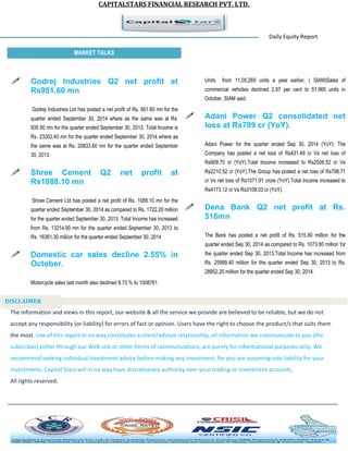 CAPITALSTARS FINANCIAL RESEARCH PVT. LTD. 
Daily Equity Report r MARKET TALKS 
Units from 11,05,269 units a year earlier, ( SIAM)Sales of commercial vehicles declined 2.97 per cent to 51,965 units in October, SIAM said. 
 Adani Power Q2 consolidated net loss at Rs799 cr (YoY). 
Adani Power for the quarter ended Sep 30, 2014 (YoY): The Company has posted a net loss of Rs431.49 cr Vs net loss of Rs909.75 cr (YoY).Total Income increased to Rs2508.52 cr Vs Rs2210.52 cr (YoY).The Group has posted a net loss of Rs798.71 cr Vs net loss of Rs1071.91 crore (YoY).Total Income increased to Rs4173.12 cr Vs Rs3108.03 cr (YoY). 
 Dena Bank Q2 net profit at Rs. 516mn 
The Bank has posted a net profit of Rs. 515.80 million for the quarter ended Sep 30, 2014 as compared to Rs. 1073.80 million for the quarter ended Sep 30, 2013.Total Income has increased from Rs. 25999.40 million for the quarter ended Sep 30, 2013 to Rs. 28852.20 million for the quarter ended Sep 30, 2014. 
 Godrej Industries Q2 net profit at Rs951.60 mn 
Godrej Industries Ltd has posted a net profit of Rs. 951.60 mn for the quarter ended September 30, 2014 where as the same was at Rs. 935.90 mn for the quarter ended September 30, 2013. Total Income is Rs. 23302.40 mn for the quarter ended September 30, 2014 where as the same was at Rs. 20833.60 mn for the quarter ended September 30, 2013. 
 Shree Cement Q2 net profit at Rs1088.10 mn 
Shree Cement Ltd has posted a net profit of Rs. 1088.10 mn for the quarter ended September 30, 2014 as compared to Rs. 1722.20 million for the quarter ended September 30, 2013. Total Income has increased from Rs. 13214.90 mn for the quarter ended September 30, 2013 to Rs. 16361.30 million for the quarter ended September 30, 2014 
 Domestic car sales decline 2.55% in October. 
Motorcycle sales last month also declined 8.73 % to 1008761 
The information and views in this report, our website & all the service we provide are believed to be reliable, but we do not accept any responsibility (or liability) for errors of fact or opinion. Users have the right to choose the product/s that suits them the most. Use of this report in no way constitutes a client/advisor relationship, all information we communicate to you (the subscriber) either through our Web site or other forms of communications, are purely for informational purposes only. We recommend seeking individual investment advice before making any investment, for you are assuming sole liability for your investments. Capital Stars will in no way have discretionary authority over your trading or investment accounts. All rights reserved. 
DISCLAIMER 