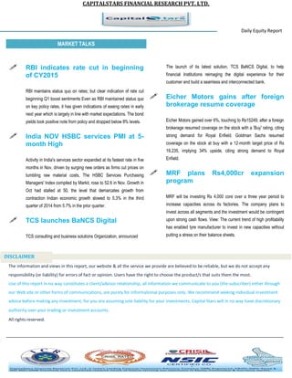CAPITALSTARS FINANCIAL RESEARCH PVT. LTD. 
Daily Equity Report r MARKET TALKS 
The launch of its latest solution, TCS BaNCS Digital, to help financial Institutions reimaging the digital experience for their customer and build a seamless and interconnected bank. 
 Eicher Motors gains after foreign brokerage resume coverage 
Eicher Motors gained over 6%, touching to Rs15249, after a foreign brokerage resumed coverage on the stock with a 'Buy' rating, citing strong demand for Royal Enfield. Goldman Sachs resumed coverage on the stock at buy with a 12-month target price of Rs 19,235, implying 34% upside, citing strong demand to Royal Enfield. 
 MRF plans Rs4,000cr expansion program 
MRF will be investing Rs 4,000 core over a three year period to increase capacities across its factories. The company plans to invest across all segments and the investment would be contingent upon strong cash flows. View: The current trend of high profitability has enabled tyre manufacturer to invest in new capacities without putting a stress on their balance sheets. 
 RBI indicates rate cut in beginning of CY2015 
RBI maintains status quo on rates; but clear indication of rate cut beginning Q1 boost sentiments Even as RBI maintained status quo on key policy rates, it has given indications of easing rates in early next year which is largely in line with market expectations. The bond yields took positive note from policy and dropped below 8% levels. 
 India NOV HSBC services PMI at 5- month High 
Activity in India's services sector expanded at its fastest rate in five months in Nov, driven by surging new orders as firms cut prices on tumbling raw material costs, The HSBC Services Purchasing Managers' Index compiled by Markit, rose to 52.6 in Nov. Growth in Oct had stalled at 50, the level that demarcates growth from contraction Indian economic growth slowed to 5.3% in the third quarter of 2014 from 5.7% in the prior quarter. 
 TCS launches BaNCS Digital 
TCS consulting and business solutions Organization, announced 
The information and views in this report, our website & all the service we provide are believed to be reliable, but we do not accept any responsibility (or liability) for errors of fact or opinion. Users have the right to choose the product/s that suits them the most. Use of this report in no way constitutes a client/advisor relationship, all information we communicate to you (the subscriber) either through our Web site or other forms of communications, are purely for informational purposes only. We recommend seeking individual investment advice before making any investment, for you are assuming sole liability for your investments. Capital Stars will in no way have discretionary authority over your trading or investment accounts. All rights reserved. 
DISCLAIMER 