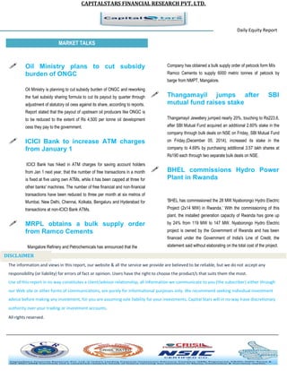 CAPITALSTARS FINANCIAL RESEARCH PVT. LTD. 
Daily Equity Report r MARKET TALKS 
Company has obtained a bulk supply order of petcock form M/s Ramco Cements to supply 6000 metric tonnes of petcock by barge from NMPT, Mangalore. 
 Thangamayil jumps after SBI mutual fund raises stake 
Thangamayil Jewellery jumped nearly 20%, touching to Rs223.6, after SBI Mutual Fund acquired an additional 2.60% stake in the company through bulk deals on NSE on Friday, SBI Mutual Fund on Friday,(December 05, 2014), increased its stake in the company to 4.69% by purchasing additional 3.57 lakh shares at Rs190 each through two separate bulk deals on NSE. 
 BHEL commissions Hydro Power Plant in Rwanda 
'BHEL has commissioned the 28 MW Nyaborongo Hydro Electric Project (2x14 MW) in Rwanda,’ With the commissioning of this plant, the installed generation capacity of Rwanda has gone up by 24% from 119 MW to 147 MW. Nyaborongo Hydro Electric project is owned by the Government of Rwanda and has been financed under the Government of India's Line of Credit, the statement said without elaborating on the total cost of the project. 
 Oil Ministry plans to cut subsidy burden of ONGC 
Oil Ministry is planning to cut subsidy burden of ONGC and reworking the fuel subsidy sharing formula to cut its payout by quarter through adjustment of statutory oil cess against its share, according to reports. Report stated that the payout of upstream oil producers like ONGC is to be reduced to the extent of Rs 4,500 per tonne oil development cess they pay to the government. 
 ICICI Bank to increase ATM charges from January 1 
ICICI Bank has hiked in ATM charges for saving account holders from Jan 1 next year, that the number of free transactions in a month is fixed at five using own ATMs, while it has been capped at three for other banks' machines. The number of free financial and non-financial transactions have been reduced to three per month at six metros of Mumbai, New Delhi, Chennai, Kolkata, Bengaluru and Hyderabad for transactions at non-ICICI Bank ATMs. 
 MRPL obtains a bulk supply order from Ramco Cements 
Mangalore Refinery and Petrochemicals has announced that the 
The information and views in this report, our website & all the service we provide are believed to be reliable, but we do not accept any responsibility (or liability) for errors of fact or opinion. Users have the right to choose the product/s that suits them the most. Use of this report in no way constitutes a client/advisor relationship, all information we communicate to you (the subscriber) either through our Web site or other forms of communications, are purely for informational purposes only. We recommend seeking individual investment advice before making any investment, for you are assuming sole liability for your investments. Capital Stars will in no way have discretionary authority over your trading or investment accounts. All rights reserved. 
DISCLAIMER 