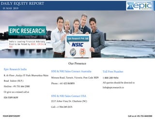 YOUR MINTVISORY Call us at +91-731-6642300
01 MAR 2019
DAILY EQUITY REPORT
Our Presence
Epic Research India
8, th Floor ,Atulya IT Park Bhawarkua Main
Road Indore (M.P.)
Hotline: +91 731 664 2300
Or give us a missed call at
026 5309 0639
HNI & NRI Sales Contact Australia
Mintara Road, Tarneit, Victoria. Post Code 3029
Phone.: +61 422 063855
HNI & NRI Sales Contact USA
2117 Arbor Vista Dr. Charlotte (NC)
Cell: +1 704 249 2315
Toll Free Number
1-800-200-9454
All queries should be directed to
Info@epicresearch.co
 