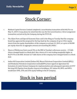 ;
Stock Corner:
Stock in ban period
Daily Newsletter
IDBI
1. Muthoot Capital Services Limited completed a securitization transaction of Rs140.37cr on
May 31, 2019. It may please be noted that this was the first securitization / direct assignment
transaction carried out by the Company during the FY19-20.
2. The Adani Ports and Special Economic Zone said in the filing on Tuesday that the company
board has approved the proposal for the buy-back by the company of up to 3.92cr equity
shares from the equity shareholders of the company as on June 21, 2019, at a price of Rs500
per equity share for an aggregate amount not exceeding Rs1,960cr.
3. Shares of Motherson Sumi soared 3% on the BSE in Tuesday’s afternoon session. ~13 lakh
shares changed hands in a block deal. Also, shares of ITC was trading marginally higher at
Rs279.70 on the BSE. Around 12.7 lakh shares of the company have changed hands in a block
deal.
4. Indian Oil Corporation Limited (lndian Oil), Bharat Petroleum Corporation Limited (BPCL)
and Hindustan Petroleum Corporation Limited(HPCL) have signed an Agreement for
formation of a Joint Venture Company for implementation and subsequent operation of 2757
Km long LPG Pipeline from Kandla, Gujarat to Gorakhpur, UP. Indian Oil, BPCL and HPCL
would have 50%, 25% and 25% equity holding in the JV Company.
Page 2
 
