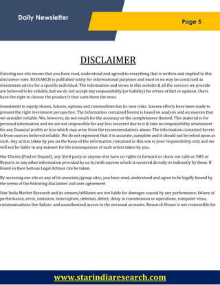 ;
Daily Newsletter
Page 5
DISCLAIMER
Entering our site means that you have read, understood and agreed to everything that is written and implied in this
disclaimer note. RESEARCH is published solely for informational purposes and must in no way be construed as
investment advice for a specific individual. The information and views in this website & all the services we provide
are believed to be reliable, but we do not accept any responsibility (or liability) for errors of fact or opinion. Users
have the right to choose the product/s that suits them the most.
Investment in equity shares, futures, options and commodities has its own risks. Sincere efforts have been made to
present the right investment perspective. The information contained herein is based on analysis and on sources that
we consider reliable. We, however, do not vouch for the accuracy or the completeness thereof. This material is for
personal information and we are not responsible for any loss incurred due to it & take no responsibility whatsoever
for any financial profits or loss which may arise from the recommendations above. The information contained herein
is from sources believed reliable. We do not represent that it is accurate, complete and it should not be relied upon as
such. Any action taken by you on the basis of the information contained in this site is your responsibility only and we
will not be liable in any manner for the consequences of such action taken by you.
Our Clients (Paid or Unpaid), any third party or anyone else have no rights to forward or share our calls or SMS or
Reports or any other information provided by us to/with anyone which is received directly or indirectly by them. If
found so then Serious Legal Actions can be taken.
By accessing our site or any of its associate/group sites, you have read, understood and agree to be legally bound by
the terms of the following disclaimer and user agreement
Star India Market Research and its owners/affiliates are not liable for damages caused by any performance, failure of
performance, error, omission, interruption, deletion, defect, delay in transmission or operations, computer virus,
communications line failure, and unauthorized access to the personal accounts. Research House is not responsible for
any technical failure or malfunction of the software or delays of any kind. We are also not responsible for non-receipt
of registration details or e-mails.
You understand and agree that no joint venture, partnership, employment or agency relationship exists between you
and Research House as a result of this agreement or on account of use of our website.
Price and availability of products and services offered on the site are subject to change without prior notice. We
provide information about the availability of products or services to a certain extent but you should not rely on such
information. Star India will not be liable for any lack of availability of products and services you may order through
the site.
www.starindiaresearch.com
 
