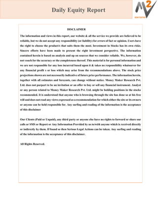Daily Equity Report
DISCLAIMER
The information and views in this report, our website & all the service we provide are believed to be
reliable, but we do not accept any responsibility (or liability) for errors of fact or opinion. Users have
the right to choose the product/s that suits them the most. Investment in Stocks has its own risks.
Sincere efforts have been made to present the right investment perspective. The information
contained herein is based on analysis and up on sources that we consider reliable. We, however, do
not vouch for the accuracy or the completeness thereof. This material is for personal information and
we are not responsible for any loss incurred based upon it & takes no responsibility whatsoever for
any financial profit s or loss which may arise from the recommendations above. The stock price
projections shown are not necessarily indicative of future price performance. The information herein,
together with all estimates and forecasts, can change without notice. Money Maker Research Pvt.
Ltd. does not purport to be an invitation or an offer to buy or sell any financial instrument. Analyst
or any person related to Money Maker Research Pvt. Ltd. might be holding positions in the stocks
recommended. It is understood that anyone who is browsing through the site has done so at his free
will and does not read any views expressed as a recommendation for which either the site or its owners
or anyone can be held responsible for. Any surfing and reading of the information is the acceptance
of this disclaimer
Our Clients (Paid or Unpaid), any third party or anyone else have no rights to forward or share our
calls or SMS or Report or Any Information Provided by us to/with anyone which is received directly
or indirectly by them. If found so then Serious Legal Actions can be taken. Any surfing and reading
of the information is the acceptance of this disclaimer.
All Rights Reserved.
 