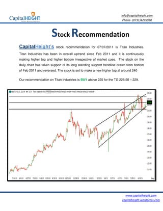 info@capitalheight.com
                                                                       Phone- (0731)4295950



                      Stock Recommendation
CapitalHeight’s          stock recommendation for 07/07/2011 is Titan Industries.

Titan Industries has been in overall uptrend since Feb 2011 and it is continuously
making higher top and higher bottom irrespective of market cues. The stock on the
daily chart has taken support of its long standing support trendline drawn from bottom
of Feb 2011 and reversed. The stock is set to mak a new higher top at around 240
                                              make

Our recommendation on Titan Industries is BUY above 225 for the TG 226.50 – 229.




                                                                         www.capitalheight.com
                                                                       capitalheight.wordpress.com
 