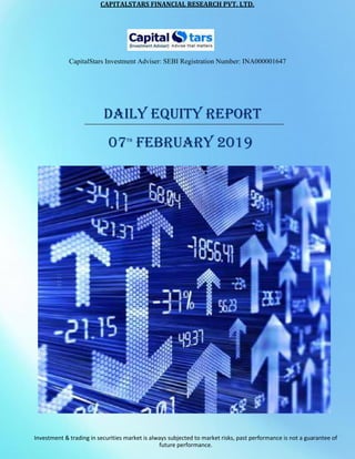 CAPITALSTARS	FINANCIAL	RESEARCH	PVT.	LTD.
CapitalStars Investment Adviser: SEBI Registration Number: INA000001647
DAILY EQUITY REPORT
07TH
FEBRUARY 2019
Investment & trading in securities market is always subjected to market risks, past performance is not a guarantee of
future performance.
 