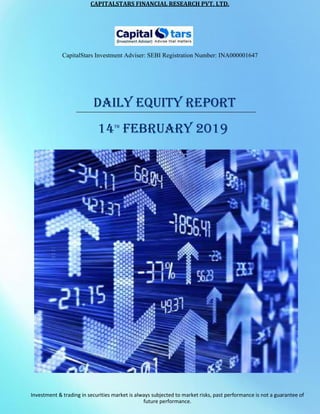 CAPITALSTARS	FINANCIAL	RESEARCH	PVT.	LTD.
CapitalStars Investment Adviser: SEBI Registration Number: INA000001647
DAILY EQUITY REPORT
14TH
FEBRUARY 2019
Investment & trading in securities market is always subjected to market risks, past performance is not a guarantee of
future performance.
 
