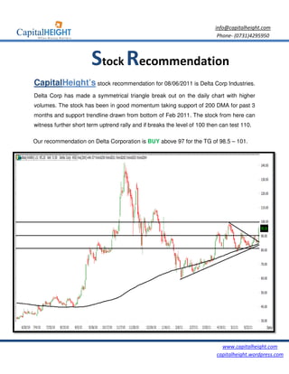 info@capitalheight.com
                                                                            Phone- (0731)4295950



                       Stock Recommendation
CapitalHeight’s stock recommendation for 08/06/2011 is Delta Corp Industries.
                                                             C

Delta Corp has made a symmetrical triangle break out on the daily chart with higher
volumes. The stock has been in good momentum taking support of 200 DMA for past 3
months and support trendline drawn from bottom of Feb 2011. The stock from here can
witness further short term uptrend rally and if breaks the level of 100 then can test 110.
                                                                                 te

Our recommendation on Delta Corporation is BUY above 97 for the TG of 98.5 – 101.




                                                                             www.capitalheight.com
                                                                           capitalheight.wordpress.com
 