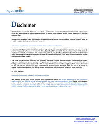 info@capitalheight.com
                                                                                                          Phone- (0731)4295950




Disclaimer
The information and views in this report, our website & all the service we provide are believed to be reliable, but we do not
accept any responsibility (or liability) for errors of fact or opinion. Users have the right to choose the product/s that suits
them the most.

Sincere efforts have been made to present the right investment perspective. The information contained herein is based on
analysis and up on sources that we consider reliable.

This material is for personal information and based upon it & takes no responsibility

The information given herein should be treated as only factor, while making investment decision. The report does not
provide individually tailor-made investment advice. Capitalheight recommends that investors independently evaluate
particular investments and strategies, and encourages investors to seek the advice of a financial adviser. Capitalheight shall
not be responsible for any transaction conducted based on the information given in this report, which is in violation of rules
and regulations of NSE and BSE.

The share price projections shown are not necessarily indicative of future price performance. The information herein,
together with all estimates and forecasts, can change without notice. Analyst or any person related to Capitalheight might be
holding positions in the stocks recommended. It is understood that anyone who is browsing through the site has done so at
his free will and does not read any views expressed as a recommendation for which either the site or its owners or
anyone can be held responsible for . Any surfing and reading of the information is the acceptance of this disclaimer.

All Rights Reserved.

Investment in Commodity and equity market has its own risks.

We, however, do not vouch for the accuracy or the completeness thereof. we are not responsible for any loss incurred
whatsoever for any financial profits or loss which may arise from the recommendations above. Capital height does not
purport to be an invitation or an offer to buy or sell any financial instrument. Our Clients (Paid Or Unpaid), Any third party or
anyone else have no rights to forward or share our calls or SMS or Report or Any Information Provided by us to/with anyone
which is received directly or indirectly by them. If found so then Serious Legal Actions can be taken.




                                                                                                            www.capitalheight.com
                                                                                                          capitalheight.wordpress.com
 