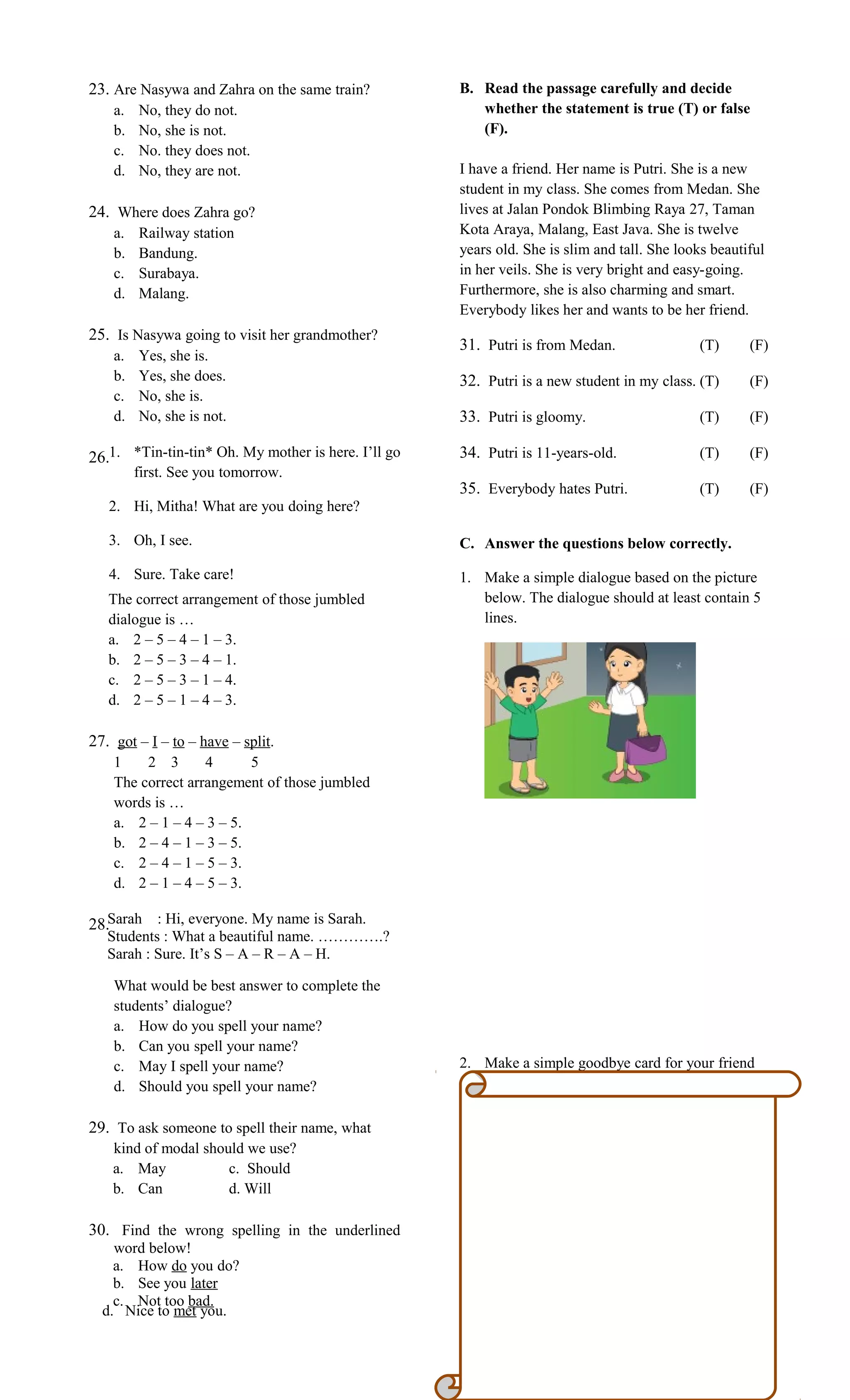 23. Are Nasywa and Zahra on the same train?
a. No, they do not.
b. No, she is not.
c. No. they does not.
d. No, they are not.
24. Where does Zahra go?
a. Railway station
b. Bandung.
c. Surabaya.
d. Malang.
25. Is Nasywa going to visit her grandmother?
a. Yes, she is.
b. Yes, she does.
c. No, she is.
d. No, she is not.
26.
The correct arrangement of those jumbled
dialogue is …
a. 2 – 5 – 4 – 1 – 3.
b. 2 – 5 – 3 – 4 – 1.
c. 2 – 5 – 3 – 1 – 4.
d. 2 – 5 – 1 – 4 – 3.
27. got – I – to – have – split.
1 2 3 4 5
The correct arrangement of those jumbled
words is …
a. 2 – 1 – 4 – 3 – 5.
b. 2 – 4 – 1 – 3 – 5.
c. 2 – 4 – 1 – 5 – 3.
d. 2 – 1 – 4 – 5 – 3.
28.
What would be best answer to complete the
students’ dialogue?
a. How do you spell your name?
b. Can you spell your name?
c. May I spell your name?
d. Should you spell your name?
29. To ask someone to spell their name, what
kind of modal should we use?
a. May c. Should
b. Can d. Will
30. Find the wrong spelling in the underlined
word below!
a. How do you do?
b. See you later
c. Not too bad.
B. Read the passage carefully and decide
whether the statement is true (T) or false
(F).
I have a friend. Her name is Putri. She is a new
student in my class. She comes from Medan. She
lives at Jalan Pondok Blimbing Raya 27, Taman
Kota Araya, Malang, East Java. She is twelve
years old. She is slim and tall. She looks beautiful
in her veils. She is very bright and easy-going.
Furthermore, she is also charming and smart.
Everybody likes her and wants to be her friend.
31. Putri is from Medan. (T) (F)
32. Putri is a new student in my class. (T) (F)
33. Putri is gloomy. (T) (F)
34. Putri is 11-years-old. (T) (F)
35. Everybody hates Putri. (T) (F)
C. Answer the questions below correctly.
1. Make a simple dialogue based on the picture
below. The dialogue should at least contain 5
lines.
2. Make a simple goodbye card for your friend
who is going to study abroad for 3 years.
1. *Tin-tin-tin* Oh. My mother is here. I’ll go
first. See you tomorrow.
2. Hi, Mitha! What are you doing here?
3. Oh, I see.
4. Sure. Take care!
Sarah : Hi, everyone. My name is Sarah.
Students : What a beautiful name. ………….?
Sarah : Sure. It’s S – A – R – A – H.
d. Nice to met you.
 