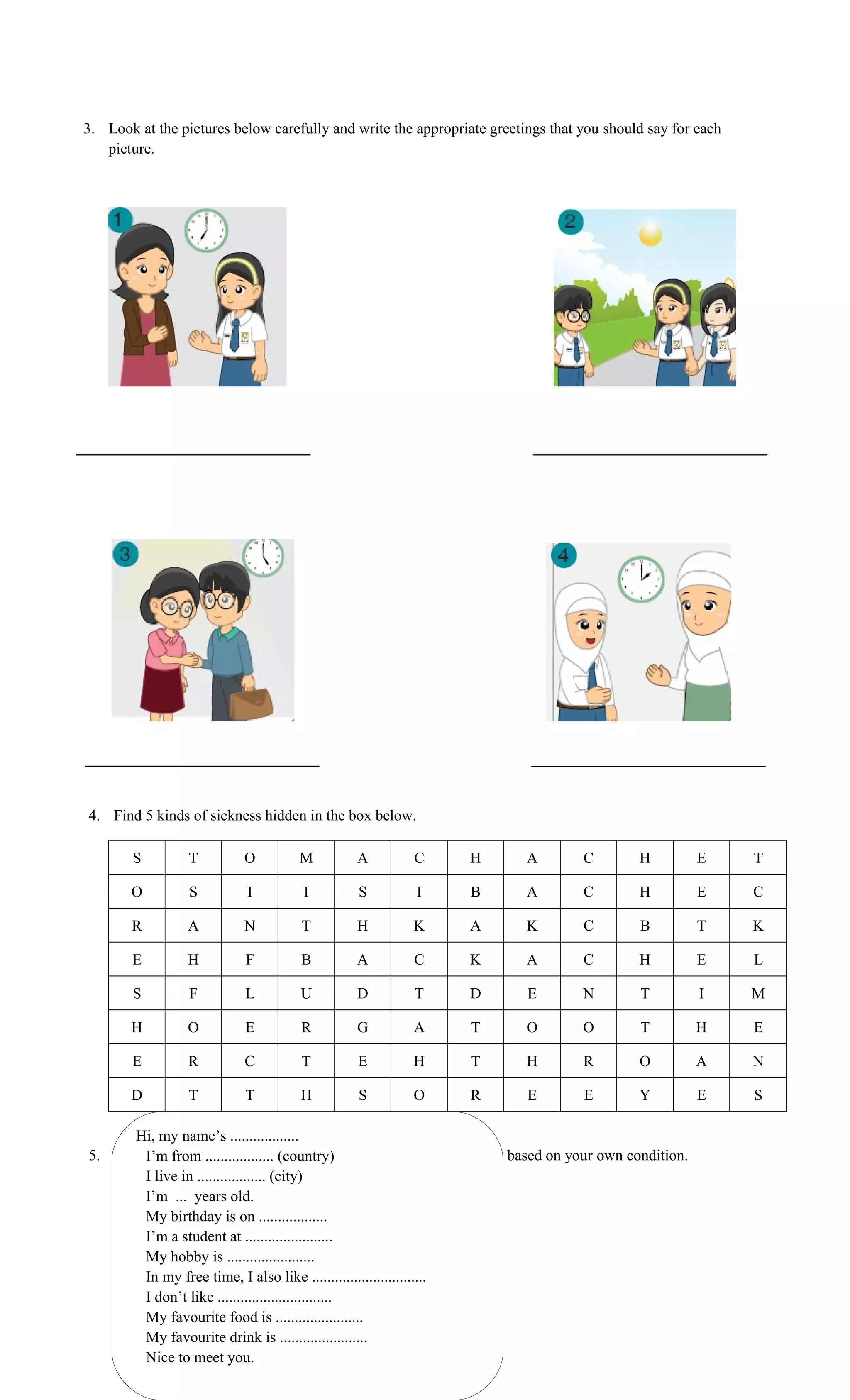 3. Look at the pictures below carefully and write the appropriate greetings that you should say for each
picture.
4. Find 5 kinds of sickness hidden in the box below.
S T O M A C H A C H E T
O S I I S I B A C H E C
R A N T H K A K C B T K
E H F B A C K A C H E L
S F L U D T D E N T I M
H O E R G A T O O T H E
E R C T E H T H R O A N
D T T H S O R E E Y E S
5. Fill in the blank space of the self-description information below based on your own condition.
Hi, my name’s ..................
I’m from .................. (country)
I live in .................. (city)
I’m ... years old.
My birthday is on ..................
I’m a student at .......................
My hobby is .......................
In my free time, I also like ..............................
I don’t like ..............................
My favourite food is .......................
My favourite drink is .......................
Nice to meet you.
 