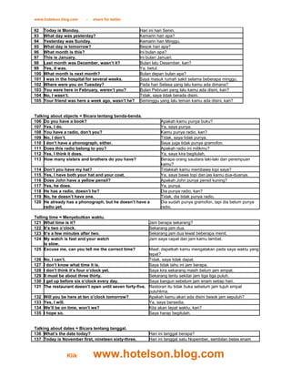 www.hotelson.blog.com     -   share for better

92    Today is Monday.                               Hari ini hari Senin.
93    What day was yesterday?                        Kemarin hari apa?
94    Yesterday was Sunday.                          Kemarin hari Minggu.
95    What day is tomorrow?                          Besok hari apa?
96    What month is this?                            Ini bulan apa?
97    This is January.                               Ini bulan Januari.
98    Last month was December, wasn’t it?            Bulan lalu Desember, kan?
99    Yes, it was.                                   Ya, betul.
100   What month is next month?                      Bulan depan bulan apa?
101   I was in the hospital for several weeks.       Saya masuk rumah sakit selama beberapa minggu.
102   Where were you on Tuesday?                     Pada hari Selasa yang lalu kamu ada dimana?
103   You were here in February, weren’t you?        Bulan Pebruari yang lalu kamu ada disini, kan?
104   No, I wasn’t.                                  Tidak, saya tidak berada disini.
105   Your friend was here a week ago, wasn’t he?    Seminggu yang lalu teman kamu ada disini, kan?


Talking about objects = Bicara tentang benda-benda.
106 Do you have a book?                                       Apakah kamu punya buku?
107 Yes, I do.                                                Ya, saya punya.
108 You have a radio, don’t you?                              Kamu punya radio, kan?
109 No, I don’t.                                              Tidak, saya tidak punya.
110 I don’t have a phonograph, either.                        Saya juga tidak punya gramofon.
111 Does this radio belong to you?                            Apakah radio ini milikmu?
112 Yes, I think it does.                                     Ya, saya kira begitulah.
113 How many sisters and brothers do you have?                Berapa orang saudara laki-laki dan perempuan
                                                              kamu?
114   Don’t you have my hat?                                  Tidakkah kamu membawa topi saya?
115   Yes, I have both your hat and your coat.                Ya, saya bawa topi dan jas kamu dua-duanya.
116   Does John have a yellow pensil?                         Apakah John punya pensil kuning?
117   Yes, he does.                                           Ya, punya.
118   He has a radio, doesn’t he?                             Dia punya radio, kan?
119   No, he doesn’t have one.                                Tidak, dia tidak punya radio.
120   He already has a phonograph, but he doesn’t have a      Dia sudah punya gramofon, tapi dia belum punya
      radio yet.                                              radio.

Telling time = Menyebutkan waktu.
121 What time is it?                                     Jam berapa sekarang?
122 It’s two o’clock.                                    Sekarang jam dua.
123 It’s a few minutes after two.                        Sekarang jam dua lewat beberapa menit.
124 My watch is fast and your watch                      Jam saya cepat dan jam kamu lambat.
     is slow.
125 Excuse me, can you tell me the correct time?          Maaf, dapatkah kamu mengatakan pada saya waktu yang
                                                          tepat?
126   No, I can’t.                                        Tidak, saya tidak dapat.
127   I don’t know what time it is.                       Saya tidak tahu ini jam berapa.
128   I don’t think it’s four o’clock yet.                Saya kira sekarang masih belum jam empat.
129   It must be about three thirty.                      Sekarang tentu sekitar jam tiga tiga puluh.
130   I get up before six o’clock every day.              Saya bangun sebelum jam enam setiap hari.
131   The restaurant doesn’t open until seven forty-five. Restoran itu tidak buka sebelum jam tujuh empat
                                                          puluhlima.
132   Will you be here at ten o’clock tomorrow?           Apakah kamu akan ada disini besok jam sepuluh?
133   Yes, I will.                                        Ya, saya bersedia.
134   We’ll be on time, won’t we?                         Kita akan tepat waktu, kan?
135   I hope so.                                          Saya harap begitulah.


Talking about dates = Bicara tentang tanggal.
136 What’s the date today?                               Hari ini tanggal berapa?
137 Today is November first, nineteen sixty-three.       Hari ini tanggal satu Nopember, sembilan belas enam


                 Klik         www.hotelson.blog.com
 