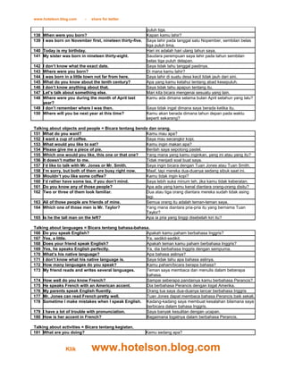 www.hotelson.blog.com     -   share for better

                                                          puluh tiga.
138 When were you born?                                   Kapan kamu lahir?
139 I was born on November first, nineteen thirty-five.   Saya lahir pada tanggal satu Nopember, sembilan belas
                                                          tiga puluh lima.
140 Today is my birthday.                                 Hari ini adalah hari ulang tahun saya.
141 My sister was born in nineteen thirty-eight.          Saudara perempuan saya lahir pada tahun sembilan
                                                          belas tiga puluh delapan.
142 I don’t know what the exact date.                     Saya tidak tahu tanggal pastinya.
143 Where were you born?                                  Di mana kamu lahir?
144 I was born in a little town not far from here.        Saya lahir di suatu desa kecil tidak jauh dari sini.
145 What do you know about the tenth century?             Apa yang kamu ketahui tentang abad kesepuluh.
146 I don’t know anything about that.                     Saya tidak tahu apapun tentang itu.
147 Let’s talk about something else.                      Mari kita bicara mengenai sesuatu yang lain.
148 Where were you during the month of April last         Kamu ada dimana selama bulan April setahun yang lalu?
    year?
149 I don’t remember where I was then.                    Saya tidak ingat dimana saya berada ketika itu.
150 Where will you be next year at this time?             Kamu akan berada dimana tahun depan pada waktu
                                                          seperti sekarang?

Talking about objects and people = Bicara tentang benda dan orang.
151 What do you want?                                 Kamu mau apa?
152 I want a cup of coffee.                           Saya mau secangkir kopi.
153 What would you like to eat?                       Kamu ingin makan apa?
154 Please give me a piece of pie.                    Berilah saya sepotong pastel.
155 Which one would you like, this one or that one?   Yang mana yang kamu inginkan, yang ini atau yang itu?
156 It doesn’t matter to me.                          Tidak menjadi soal buat saya.
157 I’d like to talk with Mr. Jones or Mr. Smith.     Saya ingin bicara dengan Tuan Jones atau Tuan Smith.
158 I’m sorry, but both of them are busy right now.   Maaf, tapi mereka dua-duanya sedang sibuk saat ini.
159 Wouldn’t you like some coffee?                    Kamu tidak ingin kopi?
160 I’d rather have some tea, if you don’t mind.      Saya lebih suka minum teh, jika kamu tidak keberatan.
161 Do you know any of those people?                  Apa ada yang kamu kenal diantara orang-orang disitu?
162 Two or three of them look familiar.               Dua atau tiga orang diantara mereka sudah tidak asing
                                                      lagi.
163 All of those people are friends of mine.          Semua orang itu adalah teman-teman saya.
164 Which one of those men is Mr. Taylor?             Yang mana diantara pria-pria itu yang bernama Tuan
                                                      Taylor?
165 Is he the tall man on the left?                   Apa ia pria yang tinggi disebelah kiri itu?

Talking about languages = Bicara tentang bahasa-bahasa.
166 Do you speak English?                            Apakah kamu paham berbahasa Inggris?
167 Yes, a little.                                   Ya, sedikit-sedikit.
168 Does your friend speak English?                  Apakah teman kamu paham berbahasa Inggris?
169 Yes, he speaks English perfectly.                Ya, dia berbahasa Inggris dengan sempurna.
170 What’s his native language?                      Apa bahasa aslinya?
171 I don’t know what his native language is.        Saya tidak tahu apa bahasa aslinya.
172 How many languages do you speak?                 Kamu paham/bicara berapa bahasa?
173 My friend reads and writes several languages.    Teman saya membaca dan menulis dalam beberapa
                                                     bahasa.
174 How well do you know French?                     Sampai seberapa pandainya kamu berbahasa Perancis?
175 He speaks French with an American accent.        Dia berbahasa Perancis dengan logat Amerika.
176 My parents speak English fluently.               Orang tua saya dua-duanya lancar berbahasa Inggris
177 Mr. Jones can read French pretty well.           Tuan Jones dapat membaca bahasa Perancis baik sekali.
178 Sometime I make mistakes when I speak English. Kadang-kadang saya membuat kesalahan bilamana saya
                                                     berbicara dalam bahasa Inggris.
179 I have a lot of trouble with pronunciation.      Saya banyak kesulitan dengan ucapan.
180 How is her accent in French?                     Bagaimana logatnya dalam berbahasa Perancis.

Talking about activities = Bicara tentang kegiatan.
181 What are you doing?                                   Kamu sedang apa?



                Klik          www.hotelson.blog.com
 