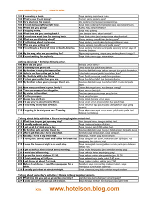 www.hotelson.blog.com      -   share for better

182   I’m reading a book.                                 Saya sedang membaca buku.
183   What’s your friend doing?                           Teman kamu sedang apa?
184   He’s studying his lesson.                           Dia sedang mempelajari pelajarannya.
185   I’m not doing anything right now.                   Saya tidak sedang mengerjakan apa-apa sekarang ini.
186   Where are you going?                                Kamu mau pergi kemana?
187   I’m going home.                                     Saya mau pulang.
188   What time are you coming back?                      Jam berapa kamu akan kembali?
189   I’m not sure what time I’m coming back.             Saya tidak yakin jam berapa saya akan kembali.
190   What are you thinking about?                        Kamu sedang memikirkan tentang apa?
191   I’m thinking about my lesson.                       Saya sedang memikirkan tentang pelajaran saya.
192   Who are you writing to?                             Kamu sedang menulih surat pada siapa?
193   I’m writing to a friend of mine in South America.   Saya sedang menulis surat pada seorang teman saya di
                                                          Amerika Selatan.
194 By the way, who are you waiting for?                  Ngomong-ngomong, siapa yang sedang kamu tunggu?
195 I’m not waiting for anybody.                          Saya tidak menunggu siapa-siapa.

Asking about age = Bertanya tentang umur.
196 How old are you?                                      Berapa umur kamu?
197 I’m twenty-one years old.                             Umur saya dua puluh satu tahun.
198 My brother is not quite twenty-five.                  Saudara laki-laki saya belum sampai dua puluh limatahun.
199 John is not fourty-five yet, is he?                   John belum empat puluh lima tahun, kan?
200 Mr. Smith is still in his fifties.                    Tuan Smith umurnya masih lima puluhan.
201 I’m two years older than you are.                     Saya dua tahun lebih tua daripada kamu.
202 My brother is two years younger than I am.            Saudara laki-laki saya dua tahun lebih muda daripada
                                                          saya.
203   How many are there in your family?                  Dalam keluarga kamu ada berapa orang?
204   There are seven of us altogether.                   Kami semua bertujuh.
205   My sister is the oldest.                            Saudara perempuan saya yang tertua.
206   I’m the youngest.                                   Saya yang bungsu.
207   Guess how old I am.                                 Coba tebak berapa umur saya.
208   I’d say you’re about twenty-three.                  Saya taksir umur anda sekitar dua puluh tiga.
209   I was thirty on my last birthday.                   Saya berumur tiga puluh pada ulang tahun saya yang
                                                          terakhir.
210 I’m going to be sixty-one next Tuesday.               Saya akan mencapai umur enam puluh satu pada hari
                                                          Selasa mendatang.

Talking about daily activities = Bicara tentang kegiatan sehari-hari.
211 What time do you get up every day?                    Jam berapa kamu bangun setiap hari.
212 I usually wake up early.                              Saya biasanya terjaga dinihari.
213 I get up at 6 o’clock every day.                      Saya bangun jam 6.00 setiap hari.
214 My brother gets up later than I do.                   Saudara laki-laki saya bangun belakangan daripada saya.
215 After I get dressed, I have breakfast.                Setelah saya berpakaian, saya sarapan.
216 Usually, I have a big breakfast.                      Biasanya, makan pagi saya banyak.
217 I have juice, cereal, toast and coffee for breakfast. Saya sarapan sari buah, makanan dari biji-bijian, roti
                                                          panggang dan minum kopi.
218 I leave the house at eight a.m. each day.             Saya berangkat meninggalkan rumah pada jam delapan
                                                          setiap hari.
219 I get to work at nine o’clock every morning.          Saya mulai kerja pada jam sembilan setiap pagi
220 I work hard all morning.                              Saya bekerja keras sepanjang pagi.
221 I go out for lunch at about 12:30.                    Saya keluar makan siang sekitar jam 12:30
222 I finish working at 5:45 p.m.                         Saya selesai kerja pada pukul 5:45 sore.
223 I eat dinner at about 7 o’clock.                      Saya makan malam sekitar jam 7:00
224 Before I eat dinner, I read the newspaper for a       Sebelum saya menyantap makan malam, saya
     while.                                               membaca surat kabar sebentar.
225 I usually go to bed at about midnight.                Saya biasanya pergi tidur sekitar tengah malam

Talking about yesterday’s activities = Bicara tentang kegiatan kemarin.
226 What time did you get up yesterday morning?          Jam berapa kamu bangun kemarin pagi?
227 I woke up early and got up at 6 o’clock.             Saya terjaga dinihari dan bangun pada jam 6:00


                 Klik          www.hotelson.blog.com
 