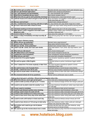 www.hotelson.blog.com       -   share for better

228   My brother got up earlier than I did.                 Saudara laki-laki saya bangun lebih awal daripada saya.
229   Did you get dressed right away?                       Apakah kamu langsung berpakaian?
230   Yes, I got dressed and had breakfast.                 Ya, saya berpakaian dan sarapan.
231   What kind of breakfast did you have?                  Apa macam sarapan kamu?
232   What time did you get to work yesterday morning?      Jam berapa kamu mulai kerja kemarin pagi?
233   I left the house at 8 o’clock and got to work at 8:30.Saya berangkat meninggalkan rumah pada jam 8:00 dan
                                                            mulai kerja pada jam 8:30.
234   Did you work all day?                                 Apakah kamu bekerja seharian?
235   Yes, I worked from early morning until late at night. Ya, saya bekerja dari pagi sekali hingga larut malam.
236   At noon I had lunch with a friend of mine.            Tengah hari saya makan siang bersama seorang teman
                                                            saya.
237   I finished working at 5:30 and went home.             Saya selesai kerja jam 5:30 dan pergi pulang.
238   After dinner I read a magazine and made some          Setelah makan malam saya membaca majalah dan
      telephone calls.                                      menelpon beberapa kali.
239   I went to bed at 11:30 p.m.                           Saya pergi tidur pada jam 11:30 malam.
240   I went to sleep immediately and slept soundly all     Saya lansung pergi tidur dan tidur nyenyak sepanjang
      night.                                                malam.

Meeting a friend = Bertemu teman.
241 Where did you go yesterday?                        Kemarin kamu pergi kemana?
242 I went to see a friend of mine.                    Saya pergi menemui teman saya.
243 Did you see Mr. Jones yesterday?                   Apakah kamu kemarin ketemu Tuan Jones?
244 I didn’t see Mr. Jones, but I saw John Smith.      Saya tidak ketemu Tuan Jones, tapi saya ketemu John
                                                       Smith.
245   What did you talk about?                         Kamu bicara tentang apa?
246   We talked about a lot of things.                 Kami bicara mengenai banyak hal.
247   I asked him a lot of questions.                  Saya mengajukan banyak pertanyaan kepadanya.
248   What did you ask him?                            Apa yang kamu tanyakan kepadanya?
249   I asked him if he spoke English.                 Saya tanyakan kepadanya apakah ia paham berbahasa
                                                       Inggris.
250   He said he spoke a little English.               Ia berkata bahwa ia paham berbahasa Inggris sedikit-
                                                       sedikit.
251   Then I asked him if he knew anybody in New York. Lalu saya tanyakan kepadanya apakah ia kenal
                                                       seseorang di New York.
252   He said he knew a lot of people there.           Ia berkata bahwa ia kenal banyak orang disana.
253   Finally, I asked him how old he was.             Akhirnya saya tanyakan kepadanya berapa umurnya.
254   He said he would rather not tell his age.        Ia berkata bahwa ia lebih baik tidak memberitahu berapa
                                                       umurnya.
255   He answered almost all of my questions.          Hampir semua pertanyaan saya ia jawab.

Talking about last year’s activities = Bicara tentang kegiatan tahun lalu.
256 What time did you use to get up last year?            Tahun lalu kamu biasanya bangun jam berapa?
257 I used to wake up early and get up at 7 o’clock.      Saya dulu biasanya terjaga dinihari dan bangun pada jam
                                                          7:00.
258 I used to set my alarm clock for exactly 7 a.m.       Saya dulu biasanya menyetel jam weker saya tepat pada
                                                          jam 7:00 pagi.
259 I never used to oversleep.                            Saya dulu biasanya tidak pernah kesiangan.
260 I used to get dressed quickly every morning.          Saya dulu biasanya cepat berpakaian setiap pagi.
261 I always used to leave for work at 8:30.              Saya dulu biasanya selalu berangkat kerja pada jam 8:30
262 I used to start working at 9 o’clock every day.       Saya dulu biasanya mulai kerja pada jam 9:00 setiap hari.
263 I used to have lunch every day at the same time. Saya dulu biasanya makan siang pada waktu yang sama
                                                          setiap hari.
264 I used to work until nearly 6 o’clock each day.       Saya dulu biasanya bekerja sampai hampir jam 6:00
                                                          setiap hari.
265 I used to have dinner at 7:30 and go to bed early. Saya dulu biasanya makan malam pada jam setengah
                                                          delapan dan pergi tidur lebih awal.
266 My brother and I used to go a lot of places           Saudara laki-laki saya dan saya dulu biasanya pergi
     together.                                            bersama-sama ke banyak tempat.
267 We used to go to the movies about once a week. Kami dulu biasanya pergi menonton ke bioskop kira-kira
                                                          sekali seminggu.


                 Klik           www.hotelson.blog.com
 