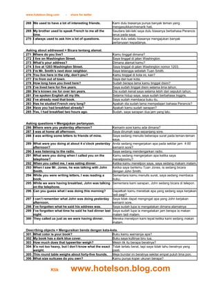 www.hotelson.blog.com     -   share for better

268 We used to have a lot of interesting friends.        Kami dulu biasanya punya banyak teman yang
                                                         mengasyikkan/menarik hati.
269 My brother used to speak French to me all the        Saudara laki-laki saya dulu biasanya berbahasa Perancis
    time.                                                terus pada saya.
270 I always used to ask him a lot of questions.         Saya dulu selalu biasanya mengajukan banyak
                                                         pertanyaan kepadanya.

Asking about addressed = Bicara tentang alamat.
271 Where do you live?                                    Kamu tinggal dimana?
272 I live on Washington Street.                          Saya tinggal di jalan Washington.
273 What’s your address?                                  Dimana alamat kamu?
274 I live at 1203 Washington Street.                     Saya tinggal di jalan Washington nomor 1203.
275 I’m Mr. Smith’s next door neighbor.                   Saya tetangga sebelah Tuan Smith.
276 You live here in the city, don’t you?                 Kamu tinggal di kota ini, kan?
277 I’m from out of town.                                 Saya dari luar kota.
278 How long have you lived here?                         Sudah berapa lama kamu tinggal disini?
279 I’ve lived here for five years.                       Saya sudah tinggal disini selama lima tahun.
280 He’s known me for over ten years.                     Dia sudah kenal saya selama lebih dari sepuluh tahun.
281 I’ve spoken English all my life.                      Selama hidup saya, saya sudah berbahasa Inggris.
282 I’ve already read that book.                          Saya sudah membaca buku itu.
283 Has he studied French very long?                      Apakah dia sudah lama mempelajari bahasa Perancis?
284 Have you had breakfast already?                       Apakah kamu sudah sarapan?
285 Yes, I had breakfast two hours ago.                   Sudah, saya sarapan dua jam yang lalu.


Asking questions = Mengajukan pertanyaan.
286 Where were you yeaterday afternoon?                   Kemarin sore kamu ada dimana?
287 I was at home all afternoon.                          Saya dirumah saja sepanjang sore.
288 I was writing some letters to friends of mine.        Saya sedang menulis beberapa surat pada teman-teman
                                                          saya.
289   What were you doing at about 4 o’clock yesterday Anda sedang mengerjakan apa pada sekitar jam 4:00
      afternoon?                                          kemarin sore?
290   I was listening to the radio.                       Saya sedang mendengarkan radio.
291   What were you doing when I called you on the        Kamu sedang mengerjakan apa ketika saya
      telephone?                                          menelponmu?
292   When you called me, I was eating dinner.            Ketika kamu menelpon saya, saya sedang makam malam.
293   When I saw Mr. Jones, he was talking with John      Ketika saya bertemu Tuan Jones, ia sedang bicara
      Smith.                                              dengan John Smith.
294   While you were writing letters, I was reading a     Sementara kamu menulis surat, saya sedang membaca
      book.                                               buku.
295   While we were having breakfast, John was talking Sementara kami sarapan, John sedang bicara di telepon.
      on the telephone.
296   Can you guess what I was doing this morning?        Dapatkah kamu menebak apa yang sedang saya kerjakan
                                                          tadi pagi?
297   I can’t remember what John was doing yesterday Saya tidak dapat mengingat apa yang John kerjakan
      afternoon.                                          kemarin sore.
298   I’ve forgotten what he said his address was.        Saya sudah lupa is mengatakan dimana alamatnya
299   I’ve forgotten what time he said he had dinner last Saya sudah lupa ia mengatakan jam berapa ia makan
      night.                                              malam tadi malam.
300   They called us just as we were having dinner.       Mereka menelpon kami tepat ketika kami sedang makan
                                                          malam.

Describing objects = Menguraikan benda dengan kata-kata.
301 What color is your book?                            Buku kamu warnanya apa?
302 My book has a dark blue cover.                      Buku saya kulitnya biru tua.
303 How much does that typewriter weigh?                Mesin tik itu berapa beratnya?
304 It’s not too heavy, but I don’t know what the exact Tidak terlalu berat, tapi saya tidak tahu beratnya yang
    weight.                                             pasti.
305 This round table weighs about forty-five founds.    Meja bundar ini beratnya sekitar empat puluh lima pon.
306 What size suitcase do you own?                      Kamu punya koper ukuran berapa?


                 Klik         www.hotelson.blog.com
 