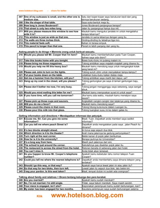www.hotelson.blog.com    -   share for better

307 One of my suitcases is small, and the other one is   Satu dari koper-koper saya berukuran kecil dan yang
    medium size.                                         lainnya berukuran sedang.
308 I like the shape of that table.                      Saya suka bentuk meja itu.
309 How long is Jones Boulevard?                         Jones Boulevard panjangnya berapa?
310 That street is only two miles long.                  Jalan itu panjangnya hanya dua mil.
311 Will you please measure this window to see how       Maukah kamu mengukur jendela ini untuk mengetahui
    wide it is?                                          berapa lebarnya?
312 This window is just as wide as that one.             Jendela ini sama lebarnya dengan yang itu.
313 The walls are three inches thick.                    Dinding-dinding itu tebalnya tiga inci.
314 This material feels soft.                            Bahan ini terasa empuk.
315 This pencil is longer than that one.                 Pensil ini lebih panjang dari yang itu.

Asking people to do things = Meminta orang untuk berbuat sesuatu.
316 Would you please tell Mr. Cooper that I’m here?  Maukah kamu memberitahukan pada Tuan Cooper,
                                                     bahwa saya ada disini?
317 Take this books home with you tonight.           Bawa buku-buku ini pulang malam ini.
318 Please bring me those magazines.                 Tolong ambilkan saya majalah-majalah yang disana itu.
319 Would you help me lift this heavy box?           Maukah kamu menolong saya untuk mengangkat kotak
                                                     yang berat ini?
320 Please ask John to turn on the lights.           Tolong suruh John untuk menyalakan lampu-lampu?
321 Put your books down on the table.                Letakkan buku-buku kalian diatas meja.
322 Get me a hammer from the kitchen, will you?      Tolong ambilkan saya martil dari dapur, ya?
323 Hang up my coat in the closet, will you please?  Tolong gantungkan jas saya di lemari gantungan baju,
                                                     ya?
324 Please don’t bother me now, I’m very busy.       Tolong jangan mengganggu saya sekarang, saya sangat
                                                     sibuk.
325 Would you mind mailing this letter for me?       Maukah kamu memposkan surat ini untuk saya?
326 If you have time, will you call me tomorrow?     Jika kamu ada waktu, maukah kamu menelpon saya
                                                     besok?
327 Please pick up those cups and saucers.           Angkatilah cangkir-cangkir dan tataknya yang disana itu.
328 Will you do me a favor?                          Maukah kamu menolong saya?
329 Please count the chairs in that room.            Tolong hitung kursi-kursi dalam ruangan itu.
330 Please pour this milk into that glass.           Tolong tuangkan susu ini ke dalam gelas itu.

Getting information and directions = Mendapatkan informasi dan petunjuk.
331 Excuse me, Sir. Can you give me some                Maaf, Tuan. Dapatkah anda memberi saya sedikit
     information?                                       informasi?
332 Can you tell me where peach Street is?              Dapatkah anda mengatakan pada saya , jalan Peach itu
                                                        dimana?
333 It’s two blocks straight ahead.                     Ini lurus saja sejauh dua blok.
334 Which direction is it to the theater?               Arah mana jalannya ke gedung pertunjukkan?
335 Turn right at the next corner.                      Belok kanan di pojok jalan berikutnya.
336 How far is it to the university?                    Berapa jauhnya ke Universitas?
337 It’s a long way from here.                          Masih jauh jalannya dari sini.
338 The school is just around the corner.               Sekolahnya pas disekitar pojok jalan itu.
339 The restaurant is across the street from the hotel. Retoran berada di seberang jalan dari hotel.
340 You can’t miss it.                                  Anda tidak akan tersesat.
341 Do you happen to know Mr. Cooper’s telephone        Apakah kamu kebetulan tahu nomor telepon Tuan
     number?                                            Cooper?
342 Could you tell me where the nearest telephone is? Dapatkah anda memberitahu saya dimana telepon yang
                                                        terdekat?
343 Should I go this way, or that way?                  Apakah saya harus lewat jalan ini atau jalan itu?
344 Go that way for two bloks, then turn left.          Lewati jalan itu sejauh dua blok, lalu belok kiri.
345 I beg your pardon. Is this seat taken?              Maaf, tempat duduk ini sudah ada orangnya?

Talking about family and relatives = Bicara tentang keluarga dan para kerabat.
346 Are you married?                                     Apakah kamu sudah menikah?
347 No, I’m not married. I’m still single.               Tidak, saya belum menikah. Saya masih sendiri.
348 Your niece is engaged, isn’t she?                    Keponakan perempuan kamu sudah bertunangan, kan?
349 My sister has been engaged for two months.           Saudara perempuan saya sudah bertunangan selama


                Klik         www.hotelson.blog.com
 