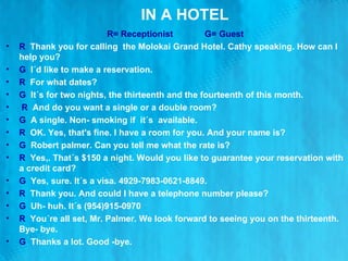 IN A HOTEL R= Receptionist  G= Guest R  Thank you for calling  the Molokai Grand Hotel. Cathy speaking. How can I help you? G   I´d like to make a reservation. R  For what dates? G   It´s for two nights, the thirteenth and the fourteenth of this month. R   And do you want a single or a double room? G   A single. Non- smoking if  it´s  available. R   OK. Yes, that's fine. I have a room for you. And your name is? G   Robert palmer. Can you tell me what the rate is? R   Yes,. That´s $150 a night. Would you like to guarantee your reservation with a credit card? G   Yes, sure. It´s a visa. 4929-7983-0621-8849. R   Thank you. And could I have a telephone number please? G   Uh- huh. It´s (954)915-0970 R   You´re all set, Mr. Palmer. We look forward to seeing you on the thirteenth. Bye- bye. G  Thanks a lot. Good -bye. 