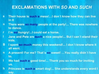 EXCLAMATIONS WITH  SO  AND  SUCH Their house is  such a  mess!…I don´t know how they can live in it There were  so many   people at the party!... There was nowhere to dance. I´m  so  hungry!...I could eat a horse. Jane and Pete are  such   a  nice people!... But I can´t stand their kids. I spent  so much   money this weekend!... I don´t know where it all went. A present! For me? That´s   so   sweet! …You really didn´t have to. We had  such a  good time!... Thank you so much for inviting us. Princess is  such a  smart dog!... She understands every word I say. 
