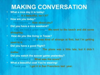 MAKING CONVERSATION  What a nice day it is today! Yes …  It´s beautiful, isn´t it? How are you today? Fine thanks …  How about you?  Did you have a nice weekend?  Yes, we had a great time …  We went to the beach and did some shopping.  How do you like living in Texas? I´m enjoying it …  It was kind of strange at first, but I´m getting used to it. Did you have a good flight? Yes no problems …  The plane was a little late, but it didn´t matter.  Did you watch the soccer game yesterday? No, I missed it …  What was the score? What a beautiful coat You're wearing! Thank you …  I got it in San Francisco last  year. 