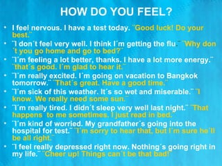 HOW DO YOU FEEL? I feel nervous. I have a test today.  ¨Good luck! Do your best.¨ ¨I don´t feel very well. I think I´m getting the flu .¨  ¨Why don´t you go home and go to bed?¨ ¨I´m feeling a lot better, thanks. I have a lot more energy.¨  ¨that´s good. I´m glad to hear it.¨  ¨I´m really excited. I´m going on vacation to Bangkok tomorrow.¨  ¨That´s great. Have a good time.¨ ¨I´m sick of this weather. It´s so wet and miserable.¨  ¨I know. We really need some sun.¨  ¨I´m really tired. I didn´t sleep very well last night.¨  ¨That happens  to me sometimes. I just read in bed.¨ ¨I´m kind of worried. My grandfather´s going into the hospital for test.¨  ¨I´m sorry to hear that, but I´m sure he´ll be all right.¨ ¨I feel really depressed right now. Nothing´s going right in my life.¨  ¨Cheer up! Things can´t be that bad!¨  