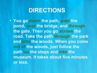 DIRECTIONS You go  down  the path,  past  the pond,  over  the bridge, and  through  the gate. Then you go  across  the road. Take the path  through  the park and  into  the woods. When you come  out of  the woods, just follow the path  up  the steps and  into  the museum. It takes about five minutes or less. 