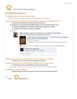 6/17/10 12:41:27 PM




         daily social media workouts

FACEBOOK WORKOUT
 Update status at least once per day
    Example: We're planning a huge event! Stay tuned for more info tomorrow...

 Share 2 pieces of related news/info that contain image and/or video
      Post links to interesting sites or news with brief commentary
      Check your news subscriptions/RSS readers or your favorite source of info
         Pick an interesting and engaging article that has pictures or video
         Publish the info with your own commentary
      Example:




 Write comments on the posts of 3 new people or fan pages
      This will gain you new followers and will expand your network
 Write comments on the posts of 3 people you already know
      This will help you maintain relationships and keep you top of mind
      Example: @danticoa oooh, would you pls share? Would love some new book ideas. :)

 Respond and give thanks
      Always respond to posts on your page or new comments and always say thanks!




 ©2010




                                                                                                           1
 