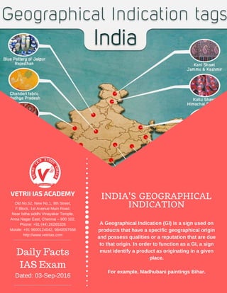 VETRII IAS ACADEMY INDIA'S GEOGRAPHICAL
INDICATIONOld No.52, New No.1, 9th Street,
F Block, 1st Avenue Main Road,
Near Istha siddhi Vinayakar Temple,
Anna Nagar East, Chennai – 600 102.
Phone: +91 (44) 26265326
Mobile: +91 9600124042, 9840097666
http://www.vetriias.com
Daily Facts
IAS Exam
Dated: 03­Sep­2016
A Geographical Indication (GI) is a sign used on
products that have a specific geographical origin
and possess qualities or a reputation that are due
to that origin. In order to function as a GI, a sign
must identify a product as originating in a given
place.
For example, Madhubani paintings Bihar.
 