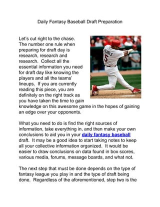 Daily Fantasy Baseball Draft Preparation


Let’s cut right to the chase.
The number one rule when
preparing for draft day is
research, research and
research. Collect all the
essential information you need
for draft day like knowing the
players and all the teams’
lineups. If you are currently
reading this piece, you are
definitely on the right track as
you have taken the time to gain
knowledge on this awesome game in the hopes of gaining
an edge over your opponents.

What you need to do is find the right sources of
information, take everything in, and then make your own
conclusions to aid you in your daily fantasy baseball
draft. It may be a good idea to start taking notes to keep
all your collective information organized. It would be
easier to draw conclusions on data found in box scores,
various media, forums, message boards, and what not.

The next step that must be done depends on the type of
fantasy league you play in and the type of draft being
done. Regardless of the aforementioned, step two is the
 