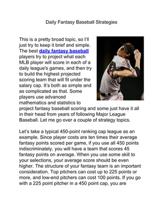 Daily Fantasy Baseball Strategies


This is a pretty broad topic, so I’ll
just try to keep it brief and simple.
The best daily fantasy baseball
players try to project what each
MLB player will score in each of a
daily league's games, and then try
to build the highest projected
scoring team that will fit under the
salary cap. It’s both as simple and
as complicated as that. Some
players use advanced
mathematics and statistics to
project fantasy baseball scoring and some just have it all
in their head from years of following Major League
Baseball. Let me go over a couple of strategy topics.

Let’s take a typical 450-point ranking cap league as an
example. Since player costs are ten times their average
fantasy points scored per game, if you use all 450 points
indiscriminately, you will have a team that scores 45
fantasy points on average. When you use some skill to
your selections, your average score should be even
higher. The structure of your fantasy team is an important
consideration. Top pitchers can cost up to 225 points or
more, and low-end pitchers can cost 100 points. If you go
with a 225 point pitcher in a 450 point cap, you are
 