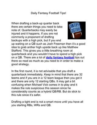 Daily Fantasy Football Tips!


When drafting a back-up quarter back
there are certain things you need to take
note of. Quarterbacks may easily be
injured and it happens. If you are not
commonly a proponent of drafting
backups with a high pick, but if you end
up waiting on a QB such as Josh Freeman then it’s a good
idea to grab anther high upside back up like Matthew
Stafford. This gives you a little breathing room at
quarterback and you wouldn’t have to spend a high pick
on a QB. There are a lot of daily fantasy football tips out
there so read as much as you need to in order to make a
good strategy.

In the first round, it is not advisable that you draft a
quarterback immediately. Keep in mind that there are 32
teams and if you are in a 12 team league then you got it
and there are only 12 starting QBs. It may get a bit
confusing when Michael Vick comes in to play and it
makes the rule suspicious this season since he
considerably counts as a hybrid QB/RB. But do stick to
this rule since it’s safer.

Drafting a tight end is not a smart move until you have all
you starting RBs, WRs and QB.
 