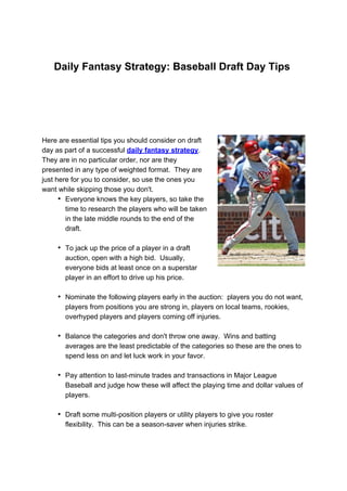 Daily Fantasy Strategy: Baseball Draft Day Tips




Here are essential tips you should consider on draft
day as part of a successful daily fantasy strategy.
They are in no particular order, nor are they
presented in any type of weighted format. They are
just here for you to consider, so use the ones you
want while skipping those you don't.
      • Everyone knows the key players, so take the
        time to research the players who will be taken
        in the late middle rounds to the end of the
        draft.

     • To jack up the price of a player in a draft
       auction, open with a high bid. Usually,
       everyone bids at least once on a superstar
       player in an effort to drive up his price.

     • Nominate the following players early in the auction: players you do not want,
       players from positions you are strong in, players on local teams, rookies,
       overhyped players and players coming off injuries.

     • Balance the categories and don't throw one away. Wins and batting
       averages are the least predictable of the categories so these are the ones to
       spend less on and let luck work in your favor.

     • Pay attention to last-minute trades and transactions in Major League
       Baseball and judge how these will affect the playing time and dollar values of
       players.

     • Draft some multi-position players or utility players to give you roster
       flexibility. This can be a season-saver when injuries strike.
 