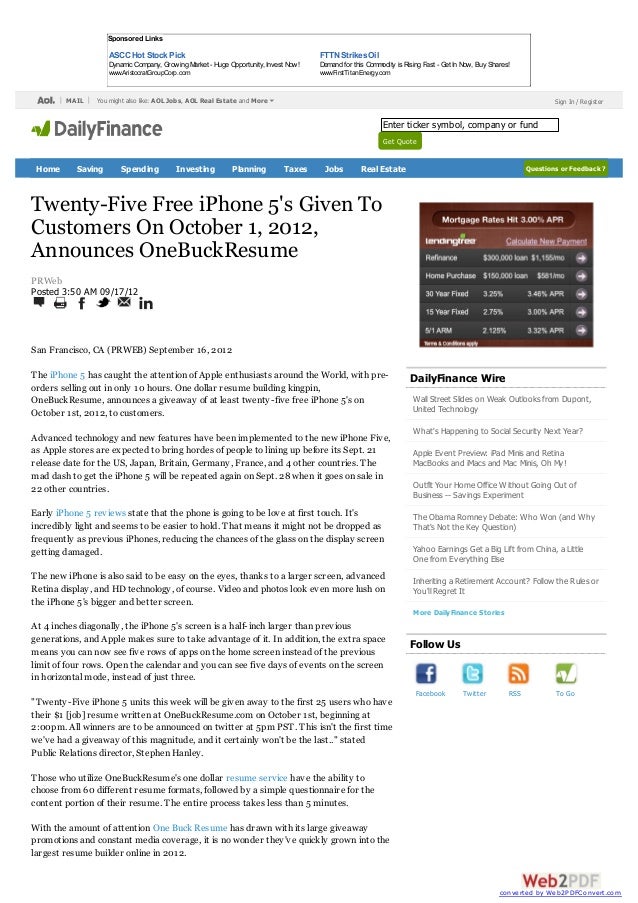 San Francisco, CA (PRWEB) September 16, 2012
The iPhone 5 has caught the attention of Apple enthusiasts around the World, with pre-
orders selling out in only 10 hours. One dollar resume building kingpin,
OneBuckResume, announces a giveaway of at least twenty-five free iPhone 5's on
October 1st, 2012, to customers.
Advanced technology and new features have been implemented to the new iPhone Five,
as Apple stores are expected to bring hordes of people to lining up before its Sept. 21
release date for the US, Japan, Britain, Germany, France, and 4 other countries. The
mad dash to get the iPhone 5 will be repeated again on Sept. 28 when it goes on sale in
22 other countries.
Early iPhone 5 reviews state that the phone is going to be love at first touch. It's
incredibly light and seems to be easier to hold. That means it might not be dropped as
frequently as previous iPhones, reducing the chances of the glass on the display screen
getting damaged.
The new iPhone is also said to be easy on the eyes, thanks to a larger screen, advanced
Retina display, and HD technology, of course. Video and photos look even more lush on
the iPhone 5's bigger and better screen.
At 4 inches diagonally, the iPhone 5's screen is a half-inch larger than previous
generations, and Apple makes sure to take advantage of it. In addition, the extra space
means you can now see five rows of apps on the home screen instead of the previous
limit of four rows. Open the calendar and you can see five days of events on the screen
in horizontal mode, instead of just three.
"Twenty-Five iPhone 5 units this week will be given away to the first 25 users who have
their $1 [job] resume written at OneBuckResume.com on October 1st, beginning at
2:00pm. All winners are to be announced on twitter at 5pm PST. This isn't the first time
we've had a giveaway of this magnitude, and it certainly won't be the last.." stated
Public Relations director, Stephen Hanley.
Those who utilize OneBuckResume's one dollar resume service have the ability to
choose from 60 different resume formats, followed by a simple questionnaire for the
content portion of their resume. The entire process takes less than 5 minutes.
With the amount of attention One Buck Resume has drawn with its large giveaway
promotions and constant media coverage, it is no wonder they've quickly grown into the
largest resume builder online in 2012.
Twenty-Five Free iPhone 5's Given To
Customers On October 1, 2012,
Announces OneBuckResume
PRWeb
Posted 3:50 AM 09/17/12
DailyFinance Wire
Wall Street Slides on Weak Outlooks from Dupont,
United Technology
What's Happening to Social Security Next Year?
Apple Event Preview: iPad Minis and Retina
MacBooks and iMacs and Mac Minis, Oh My!
Outfit Your Home Office Without Going Out of
Business -- Savings Experiment
The Obama Romney Debate: Who Won (and Why
That's Not the Key Question)
Yahoo Earnings Get a Big Lift from China, a Little
One from Everything Else
Inheriting a Retirement Account? Follow the Rules or
You'll Regret It
More DailyFinance Stories
Follow Us
Facebook Twitter RSS To Go
MAIL Sign In / Register
Questions or Feedback ?
Sponsored Links
ASCC Hot Stock Pick
Dynamic Company, GrowingMarket - HugeOpportunity, Invest Now!
www.AristocratGroupCorp.com
FTTN StrikesOil
Demandfor this Commodity is RisingFast - Get InNow, Buy Shares!
www.FirstTitanEnergy.com
You might also like: AOL Jobs, AOL Real Estate and More
Home Saving Spending Investing Planning Taxes Jobs Real Estate
Enter ticker symbol, company or fund
Get Quote
converted by Web2PDFConvert.com
 
