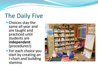 The Daily Five
 Choices stay the
  same all year and
  are taught and
  practiced until
  students are
  independent
  (procedures!)
 For each choice you
  start by creating an
  I-chart and building
  stamina
 