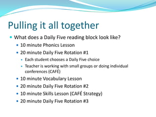 Pulling it all together
 What does a Daily Five reading block look like?
   10 minute Phonics Lesson
   20 minute Daily Five Rotation #1
        Each student chooses a Daily Five choice
        Teacher is working with small groups or doing individual
         conferences (CAFÉ)
   10 minute Vocabulary Lesson
   20 minute Daily Five Rotation #2
   10 minute Skills Lesson (CAFÉ Strategy)
   20 minute Daily Five Rotation #3
 