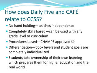 How does Daily Five and CAFÉ
relate to CCSS?
 No hand holding—teaches independence
 Completely skills based—can be used with any
  grade level or curriculum
 Procedures based—CHAMPS approved 
 Differentiation—book levels and student goals are
  completely individualized
 Students take ownership of their own learning
  which prepares them for higher education and the
  real world
 