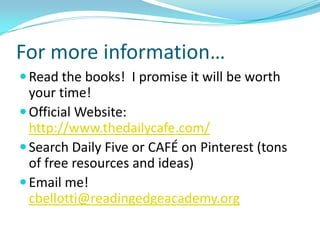For more information…
 Read the books! I promise it will be worth
  your time!
 Official Website:
  http://www.thedailycafe.com/
 Search Daily Five or CAFÉ on Pinterest (tons
  of free resources and ideas)
 Email me!
  cbellotti@readingedgeacademy.org
 