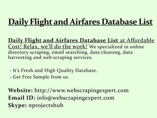 Daily Flight and Airfares Database List at Affordable
Cost! Relax, we'll do the work! We specialized in online
directory scraping, email searching, data cleaning, data
harvesting and web scraping services.
- It’s Fresh and High Quality Database.
- Get Free Sample from us.
Website: http://www.webscrapingexpert.com
Email ID: info@webscrapingexpert.com
Skype: nprojectshub
 