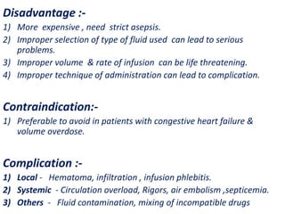 Disadvantage :-
1) More expensive , need strict asepsis.
2) Improper selection of type of fluid used can lead to serious
problems.
3) Improper volume & rate of infusion can be life threatening.
4) Improper technique of administration can lead to complication.
Contraindication:-
1) Preferable to avoid in patients with congestive heart failure &
volume overdose.
Complication :-
1) Local - Hematoma, infiltration , infusion phlebitis.
2) Systemic - Circulation overload, Rigors, air embolism ,septicemia.
3) Others - Fluid contamination, mixing of incompatible drugs
 