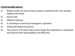 Contraindication:
1) Ringer lactate can lead to lactic acidosis in patients with Liver disease ,
Hypoxia and shock
2) Severe CHF.
3) Addison’s disease
4) In vomiting or continuous Nasogastric aspiration
5) Along with Blood transfusion
6) The calcium in RL binds with certain drugs like amphotericin, thiopental
and reduces their bioavailability and efficiency.
 