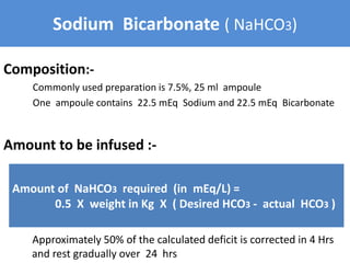 Sodium Bicarbonate ( NaHCO3)
Composition:-
Commonly used preparation is 7.5%, 25 ml ampoule
One ampoule contains 22.5 mEq Sodium and 22.5 mEq Bicarbonate
Amount to be infused :-
Approximately 50% of the calculated deficit is corrected in 4 Hrs
and rest gradually over 24 hrs
Amount of NaHCO3 required (in mEq/L) =
0.5 X weight in Kg X ( Desired HCO3 - actual HCO3 )
 