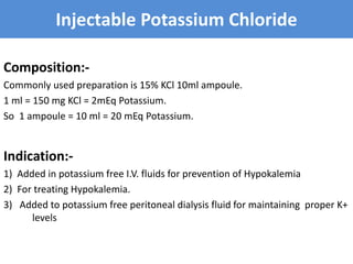 Injectable Potassium Chloride
Composition:-
Commonly used preparation is 15% KCl 10ml ampoule.
1 ml = 150 mg KCl = 2mEq Potassium.
So 1 ampoule = 10 ml = 20 mEq Potassium.
Indication:-
1) Added in potassium free I.V. fluids for prevention of Hypokalemia
2) For treating Hypokalemia.
3) Added to potassium free peritoneal dialysis fluid for maintaining proper K+
levels
 