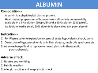 ALBUMIN
Composition:-
Albumin is a physiological plasma protein.
Heat treated preparation of human serum albumin is commercially
available in a 5% solution (50 gm/dl) and a 25% solution (250 gm/dl).
As Sodium load is small, 25% albumin is also called salt poor albumin
Indication:-
1) For Plasma volume expansion in cases of acute hypovulemic shock, burns.
2) Correction of hypoproteinemia as in liver disease, nephrotic syndrome etc.
3) As an exchange fluid to replace removed plasma in therapeutic
plasmapheresis.
Adverse effect:
1) Nausea and vomiting.
2) Febrile reaction .
3) Allergic reaction and anaphylactic shock.
 