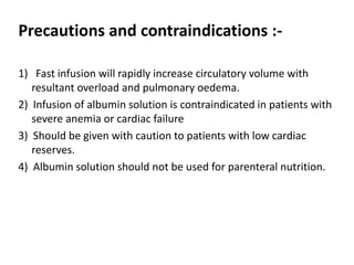 Precautions and contraindications :-
1) Fast infusion will rapidly increase circulatory volume with
resultant overload and pulmonary oedema.
2) Infusion of albumin solution is contraindicated in patients with
severe anemia or cardiac failure
3) Should be given with caution to patients with low cardiac
reserves.
4) Albumin solution should not be used for parenteral nutrition.
 