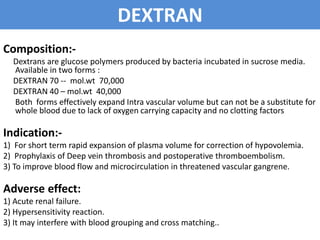 DEXTRAN
Composition:-
Dextrans are glucose polymers produced by bacteria incubated in sucrose media.
Available in two forms :
DEXTRAN 70 -- mol.wt 70,000
DEXTRAN 40 – mol.wt 40,000
Both forms effectively expand Intra vascular volume but can not be a substitute for
whole blood due to lack of oxygen carrying capacity and no clotting factors
Indication:-
1) For short term rapid expansion of plasma volume for correction of hypovolemia.
2) Prophylaxis of Deep vein thrombosis and postoperative thromboembolism.
3) To improve blood flow and microcirculation in threatened vascular gangrene.
Adverse effect:
1) Acute renal failure.
2) Hypersensitivity reaction.
3) It may interfere with blood grouping and cross matching..
 
