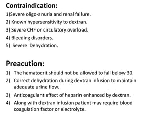 Contraindication:
1)Severe oligo-anuria and renal failure.
2) Known hypersensitivity to dextran.
3) Severe CHF or circulatory overload.
4) Bleeding disorders.
5) Severe Dehydration.
Preacution:
1) The hematocrit should not be allowed to fall below 30.
2) Correct dehydration during dextran infusion to maintain
adequate urine flow.
3) Anticoagulant effect of heparin enhanced by dextran.
4) Along with dextran infusion patient may require blood
coagulation factor or electrolyte.
 