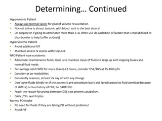 Determining… Continued
Hypovolemic Patient
 Always use Normal Saline for goal of volume resuscitation
 Normal saline is almost isotonic with blood so it is the best choice!
 On surgery or if going to administer more than 3-4L often use LR. (Addition of lactate that is metabolized to
bicarbonate to help buffer acidosis)
Hypervolemic Patient
 Avoid additional IVF
 Maintain access IV access with HepLock
NPO Patient now euvolemic
 Administer maintenance fluids. Goal is to maintain input of fluids to keep up with ongoing losses and
normal fluid needs
 For average adult NPO for more than 6-12 hours, consider D51/2NS at 75-100cc/hr
 Consider pt co-morbidities
 Constantly reassess, at least 2x day or with any change
 Don’t give fluids blindly ie: if the patient is pre-procedure but is old (predisposed to fluid overload because
of stiff LV) or has history of CHF, be CAREFUL!
 Pearl: the reason for giving dextrose (D5) is to prevent catabolism.
 Daily I/O’s, watch lytes
Normal PO Intake
 No need for fluids if they are taking PO without problems!
 Avoid IVF
 